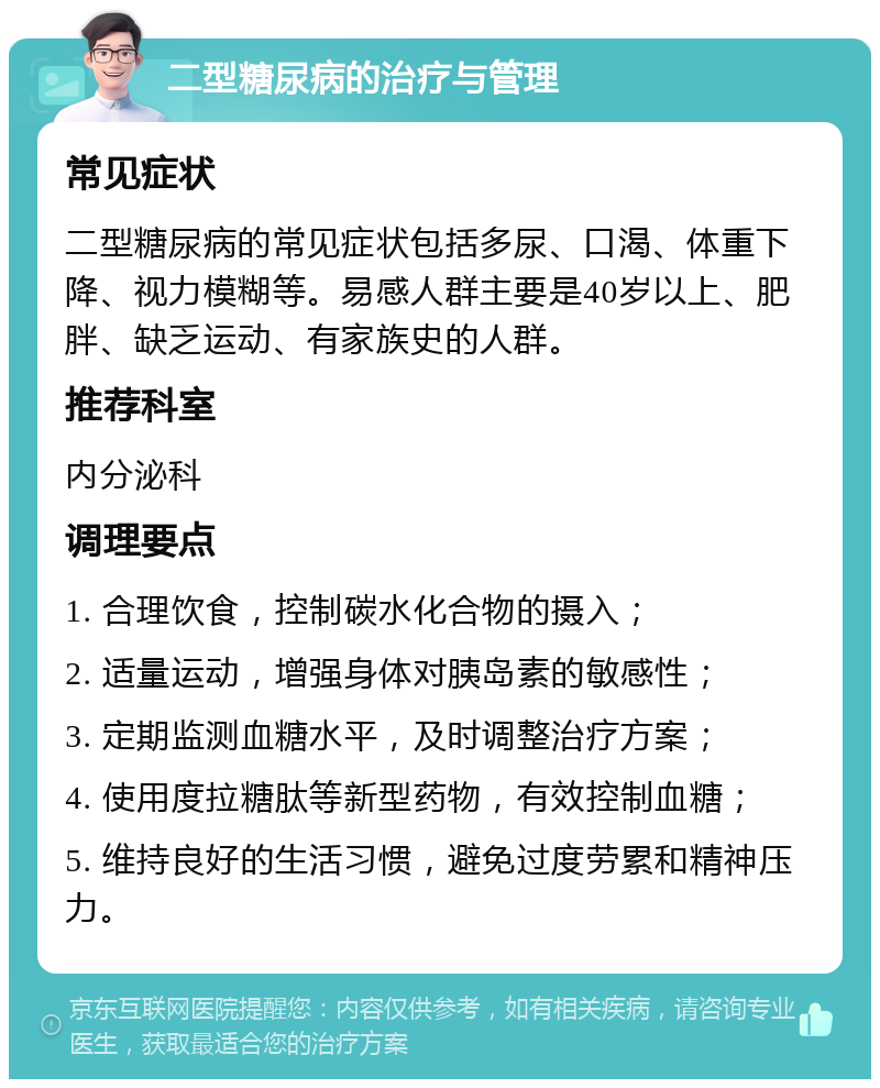 二型糖尿病的治疗与管理 常见症状 二型糖尿病的常见症状包括多尿、口渴、体重下降、视力模糊等。易感人群主要是40岁以上、肥胖、缺乏运动、有家族史的人群。 推荐科室 内分泌科 调理要点 1. 合理饮食，控制碳水化合物的摄入； 2. 适量运动，增强身体对胰岛素的敏感性； 3. 定期监测血糖水平，及时调整治疗方案； 4. 使用度拉糖肽等新型药物，有效控制血糖； 5. 维持良好的生活习惯，避免过度劳累和精神压力。