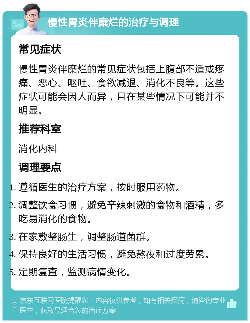 慢性胃炎伴糜烂的治疗与调理 常见症状 慢性胃炎伴糜烂的常见症状包括上腹部不适或疼痛、恶心、呕吐、食欲减退、消化不良等。这些症状可能会因人而异，且在某些情况下可能并不明显。 推荐科室 消化内科 调理要点 遵循医生的治疗方案，按时服用药物。 调整饮食习惯，避免辛辣刺激的食物和酒精，多吃易消化的食物。 在家敷整肠生，调整肠道菌群。 保持良好的生活习惯，避免熬夜和过度劳累。 定期复查，监测病情变化。