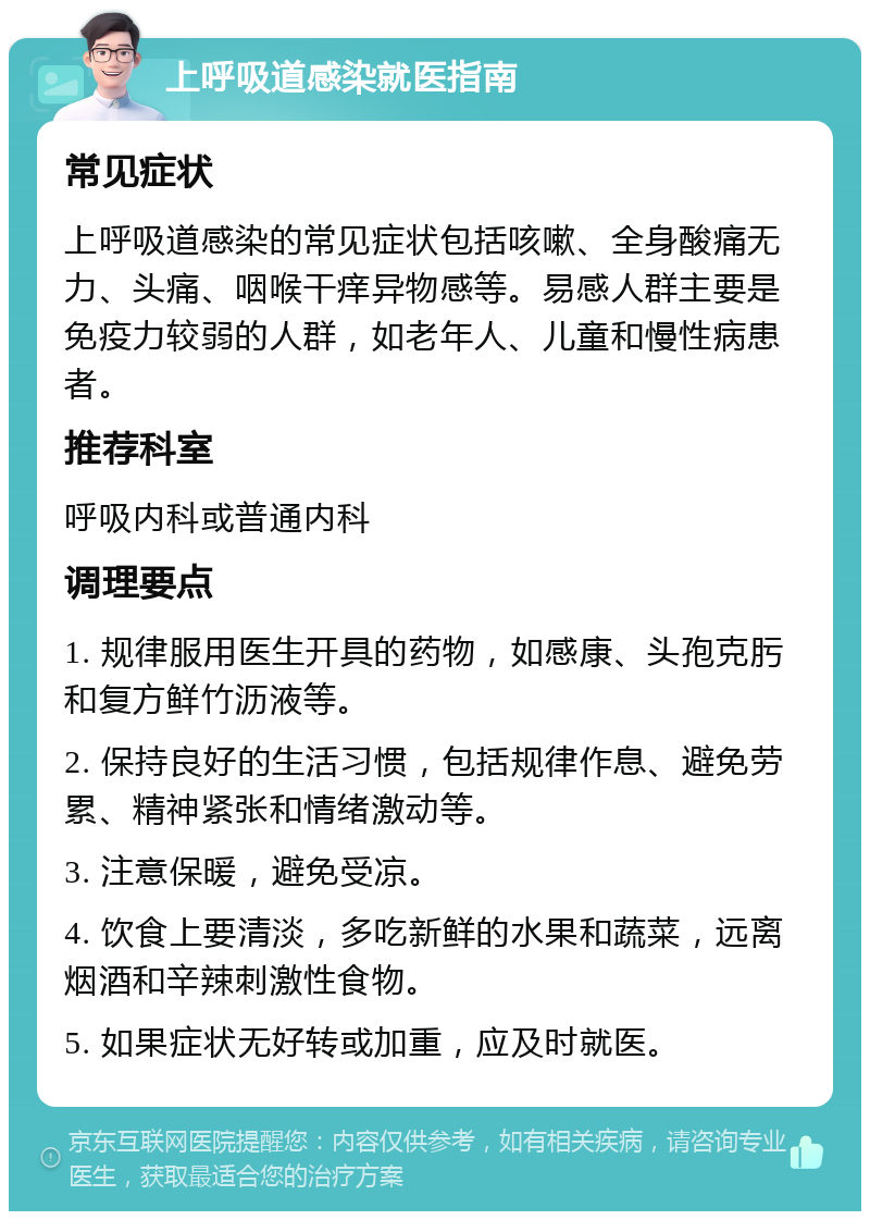 上呼吸道感染就医指南 常见症状 上呼吸道感染的常见症状包括咳嗽、全身酸痛无力、头痛、咽喉干痒异物感等。易感人群主要是免疫力较弱的人群，如老年人、儿童和慢性病患者。 推荐科室 呼吸内科或普通内科 调理要点 1. 规律服用医生开具的药物，如感康、头孢克肟和复方鲜竹沥液等。 2. 保持良好的生活习惯，包括规律作息、避免劳累、精神紧张和情绪激动等。 3. 注意保暖，避免受凉。 4. 饮食上要清淡，多吃新鲜的水果和蔬菜，远离烟酒和辛辣刺激性食物。 5. 如果症状无好转或加重，应及时就医。