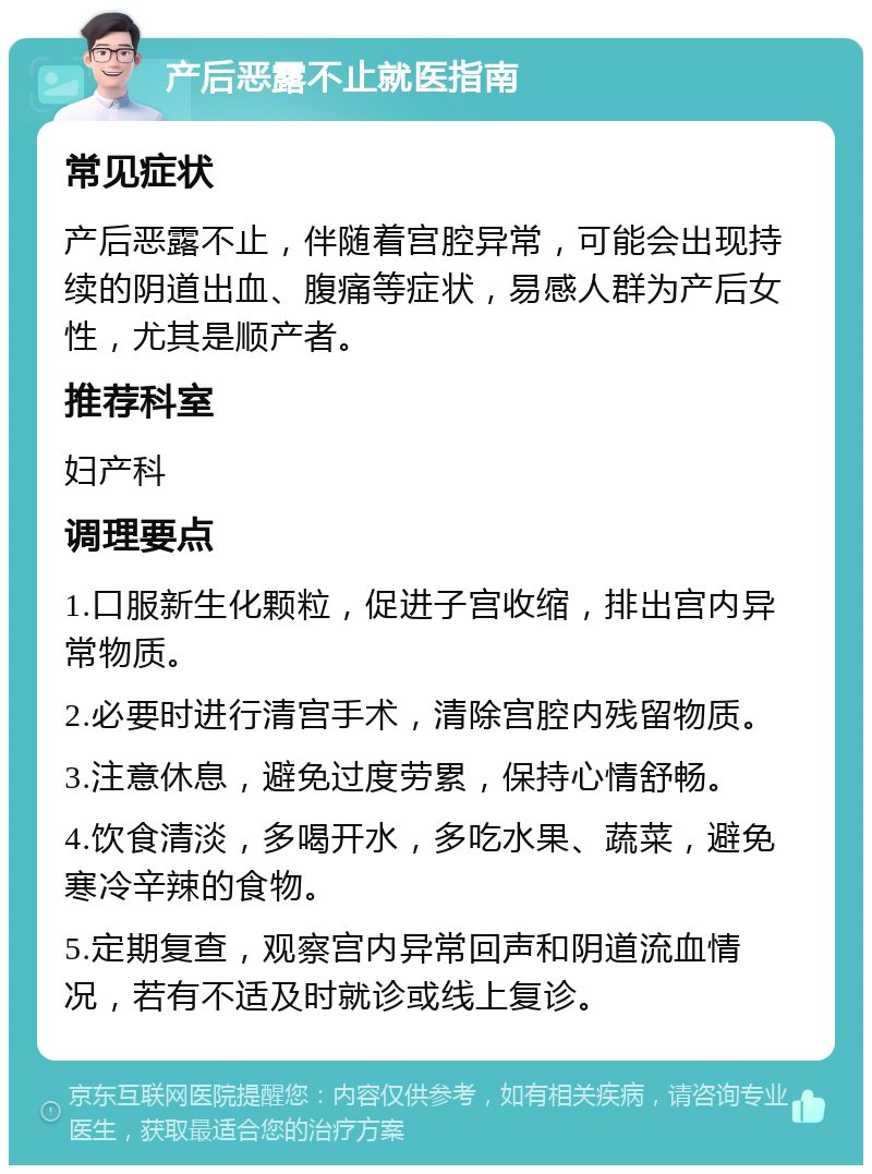 产后恶露不止就医指南 常见症状 产后恶露不止，伴随着宫腔异常，可能会出现持续的阴道出血、腹痛等症状，易感人群为产后女性，尤其是顺产者。 推荐科室 妇产科 调理要点 1.口服新生化颗粒，促进子宫收缩，排出宫内异常物质。 2.必要时进行清宫手术，清除宫腔内残留物质。 3.注意休息，避免过度劳累，保持心情舒畅。 4.饮食清淡，多喝开水，多吃水果、蔬菜，避免寒冷辛辣的食物。 5.定期复查，观察宫内异常回声和阴道流血情况，若有不适及时就诊或线上复诊。