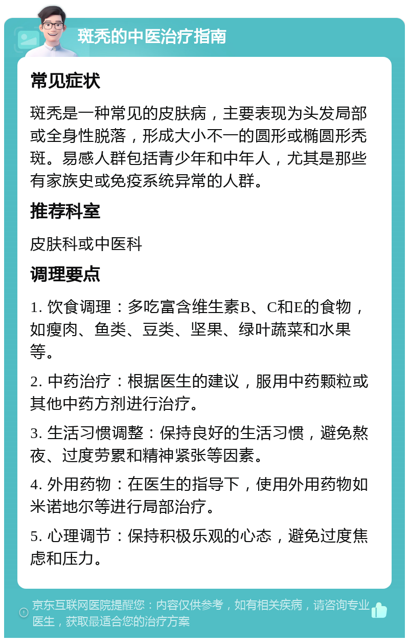 斑秃的中医治疗指南 常见症状 斑秃是一种常见的皮肤病，主要表现为头发局部或全身性脱落，形成大小不一的圆形或椭圆形秃斑。易感人群包括青少年和中年人，尤其是那些有家族史或免疫系统异常的人群。 推荐科室 皮肤科或中医科 调理要点 1. 饮食调理：多吃富含维生素B、C和E的食物，如瘦肉、鱼类、豆类、坚果、绿叶蔬菜和水果等。 2. 中药治疗：根据医生的建议，服用中药颗粒或其他中药方剂进行治疗。 3. 生活习惯调整：保持良好的生活习惯，避免熬夜、过度劳累和精神紧张等因素。 4. 外用药物：在医生的指导下，使用外用药物如米诺地尔等进行局部治疗。 5. 心理调节：保持积极乐观的心态，避免过度焦虑和压力。