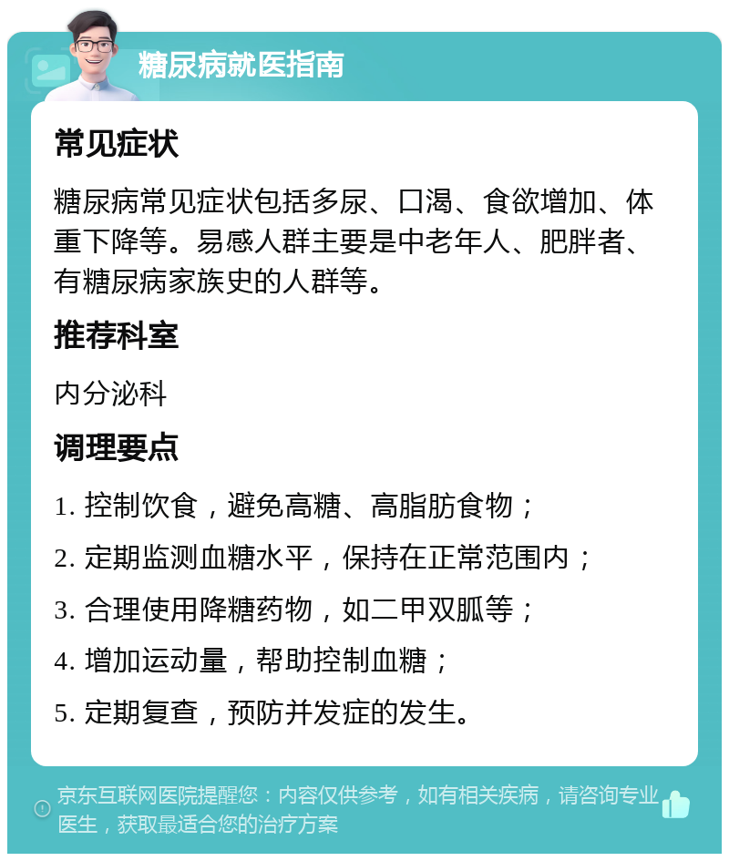 糖尿病就医指南 常见症状 糖尿病常见症状包括多尿、口渴、食欲增加、体重下降等。易感人群主要是中老年人、肥胖者、有糖尿病家族史的人群等。 推荐科室 内分泌科 调理要点 1. 控制饮食，避免高糖、高脂肪食物； 2. 定期监测血糖水平，保持在正常范围内； 3. 合理使用降糖药物，如二甲双胍等； 4. 增加运动量，帮助控制血糖； 5. 定期复查，预防并发症的发生。