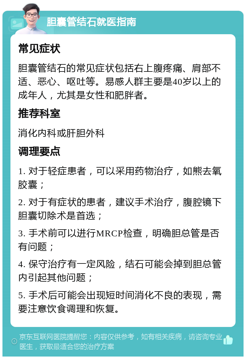 胆囊管结石就医指南 常见症状 胆囊管结石的常见症状包括右上腹疼痛、肩部不适、恶心、呕吐等。易感人群主要是40岁以上的成年人，尤其是女性和肥胖者。 推荐科室 消化内科或肝胆外科 调理要点 1. 对于轻症患者，可以采用药物治疗，如熊去氧胶囊； 2. 对于有症状的患者，建议手术治疗，腹腔镜下胆囊切除术是首选； 3. 手术前可以进行MRCP检查，明确胆总管是否有问题； 4. 保守治疗有一定风险，结石可能会掉到胆总管内引起其他问题； 5. 手术后可能会出现短时间消化不良的表现，需要注意饮食调理和恢复。