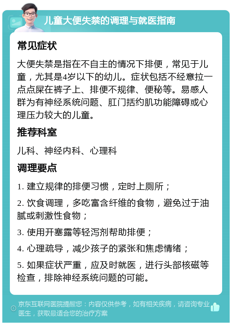 儿童大便失禁的调理与就医指南 常见症状 大便失禁是指在不自主的情况下排便，常见于儿童，尤其是4岁以下的幼儿。症状包括不经意拉一点点屎在裤子上、排便不规律、便秘等。易感人群为有神经系统问题、肛门括约肌功能障碍或心理压力较大的儿童。 推荐科室 儿科、神经内科、心理科 调理要点 1. 建立规律的排便习惯，定时上厕所； 2. 饮食调理，多吃富含纤维的食物，避免过于油腻或刺激性食物； 3. 使用开塞露等轻泻剂帮助排便； 4. 心理疏导，减少孩子的紧张和焦虑情绪； 5. 如果症状严重，应及时就医，进行头部核磁等检查，排除神经系统问题的可能。