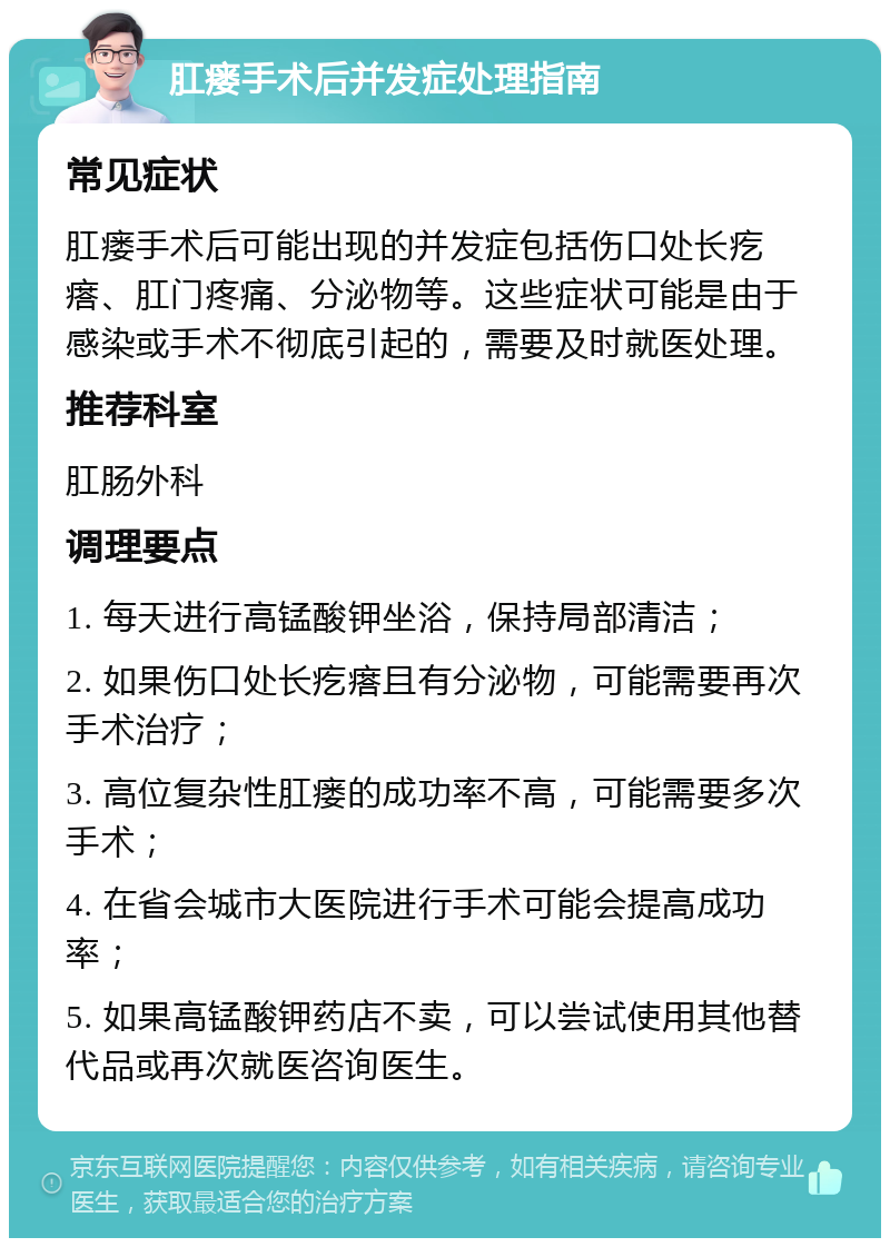 肛瘘手术后并发症处理指南 常见症状 肛瘘手术后可能出现的并发症包括伤口处长疙瘩、肛门疼痛、分泌物等。这些症状可能是由于感染或手术不彻底引起的，需要及时就医处理。 推荐科室 肛肠外科 调理要点 1. 每天进行高锰酸钾坐浴，保持局部清洁； 2. 如果伤口处长疙瘩且有分泌物，可能需要再次手术治疗； 3. 高位复杂性肛瘘的成功率不高，可能需要多次手术； 4. 在省会城市大医院进行手术可能会提高成功率； 5. 如果高锰酸钾药店不卖，可以尝试使用其他替代品或再次就医咨询医生。