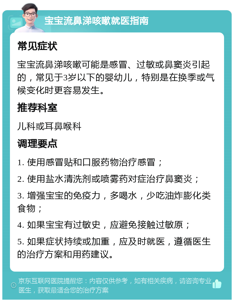 宝宝流鼻涕咳嗽就医指南 常见症状 宝宝流鼻涕咳嗽可能是感冒、过敏或鼻窦炎引起的，常见于3岁以下的婴幼儿，特别是在换季或气候变化时更容易发生。 推荐科室 儿科或耳鼻喉科 调理要点 1. 使用感冒贴和口服药物治疗感冒； 2. 使用盐水清洗剂或喷雾药对症治疗鼻窦炎； 3. 增强宝宝的免疫力，多喝水，少吃油炸膨化类食物； 4. 如果宝宝有过敏史，应避免接触过敏原； 5. 如果症状持续或加重，应及时就医，遵循医生的治疗方案和用药建议。