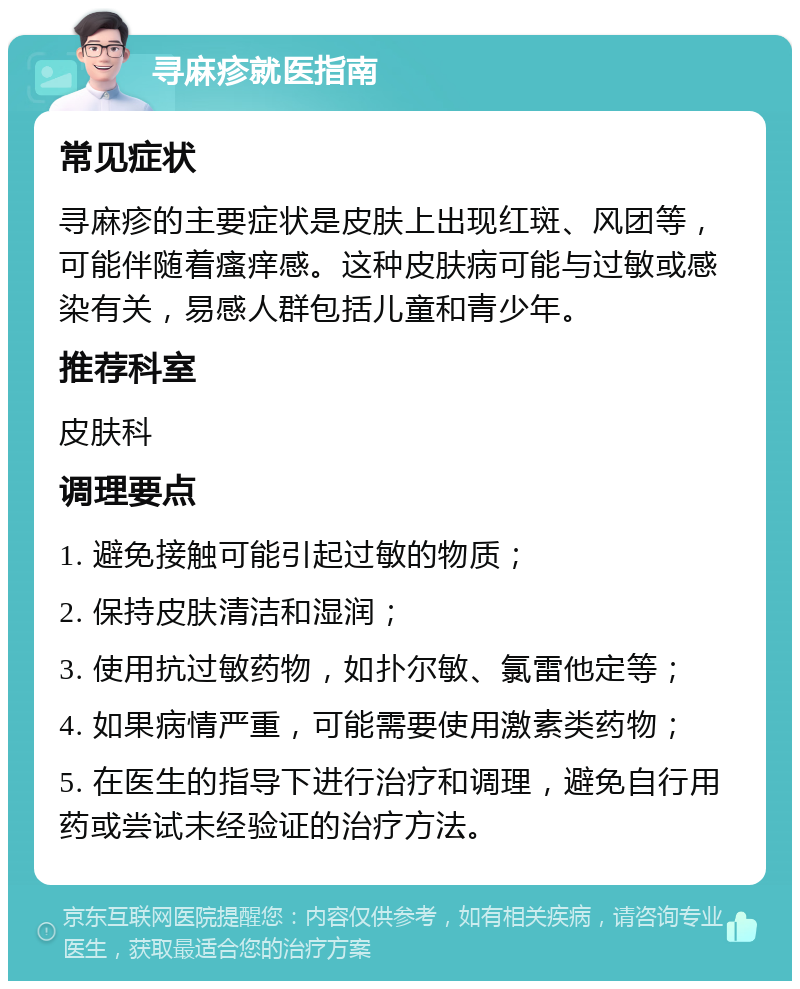 寻麻疹就医指南 常见症状 寻麻疹的主要症状是皮肤上出现红斑、风团等，可能伴随着瘙痒感。这种皮肤病可能与过敏或感染有关，易感人群包括儿童和青少年。 推荐科室 皮肤科 调理要点 1. 避免接触可能引起过敏的物质； 2. 保持皮肤清洁和湿润； 3. 使用抗过敏药物，如扑尔敏、氯雷他定等； 4. 如果病情严重，可能需要使用激素类药物； 5. 在医生的指导下进行治疗和调理，避免自行用药或尝试未经验证的治疗方法。