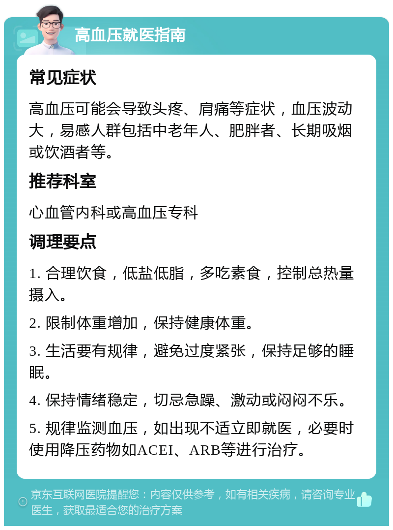 高血压就医指南 常见症状 高血压可能会导致头疼、肩痛等症状，血压波动大，易感人群包括中老年人、肥胖者、长期吸烟或饮酒者等。 推荐科室 心血管内科或高血压专科 调理要点 1. 合理饮食，低盐低脂，多吃素食，控制总热量摄入。 2. 限制体重增加，保持健康体重。 3. 生活要有规律，避免过度紧张，保持足够的睡眠。 4. 保持情绪稳定，切忌急躁、激动或闷闷不乐。 5. 规律监测血压，如出现不适立即就医，必要时使用降压药物如ACEI、ARB等进行治疗。