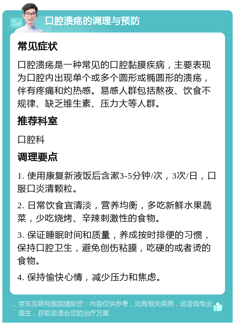 口腔溃疡的调理与预防 常见症状 口腔溃疡是一种常见的口腔黏膜疾病，主要表现为口腔内出现单个或多个圆形或椭圆形的溃疡，伴有疼痛和灼热感。易感人群包括熬夜、饮食不规律、缺乏维生素、压力大等人群。 推荐科室 口腔科 调理要点 1. 使用康复新液饭后含漱3-5分钟/次，3次/日，口服口炎清颗粒。 2. 日常饮食宜清淡，营养均衡，多吃新鲜水果蔬菜，少吃烧烤、辛辣刺激性的食物。 3. 保证睡眠时间和质量，养成按时排便的习惯，保持口腔卫生，避免创伤粘膜，吃硬的或者烫的食物。 4. 保持愉快心情，减少压力和焦虑。