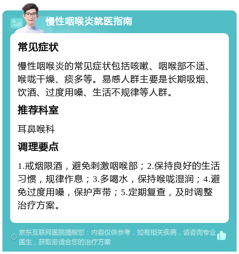 慢性咽喉炎就医指南 常见症状 慢性咽喉炎的常见症状包括咳嗽、咽喉部不适、喉咙干燥、痰多等。易感人群主要是长期吸烟、饮酒、过度用嗓、生活不规律等人群。 推荐科室 耳鼻喉科 调理要点 1.戒烟限酒，避免刺激咽喉部；2.保持良好的生活习惯，规律作息；3.多喝水，保持喉咙湿润；4.避免过度用嗓，保护声带；5.定期复查，及时调整治疗方案。