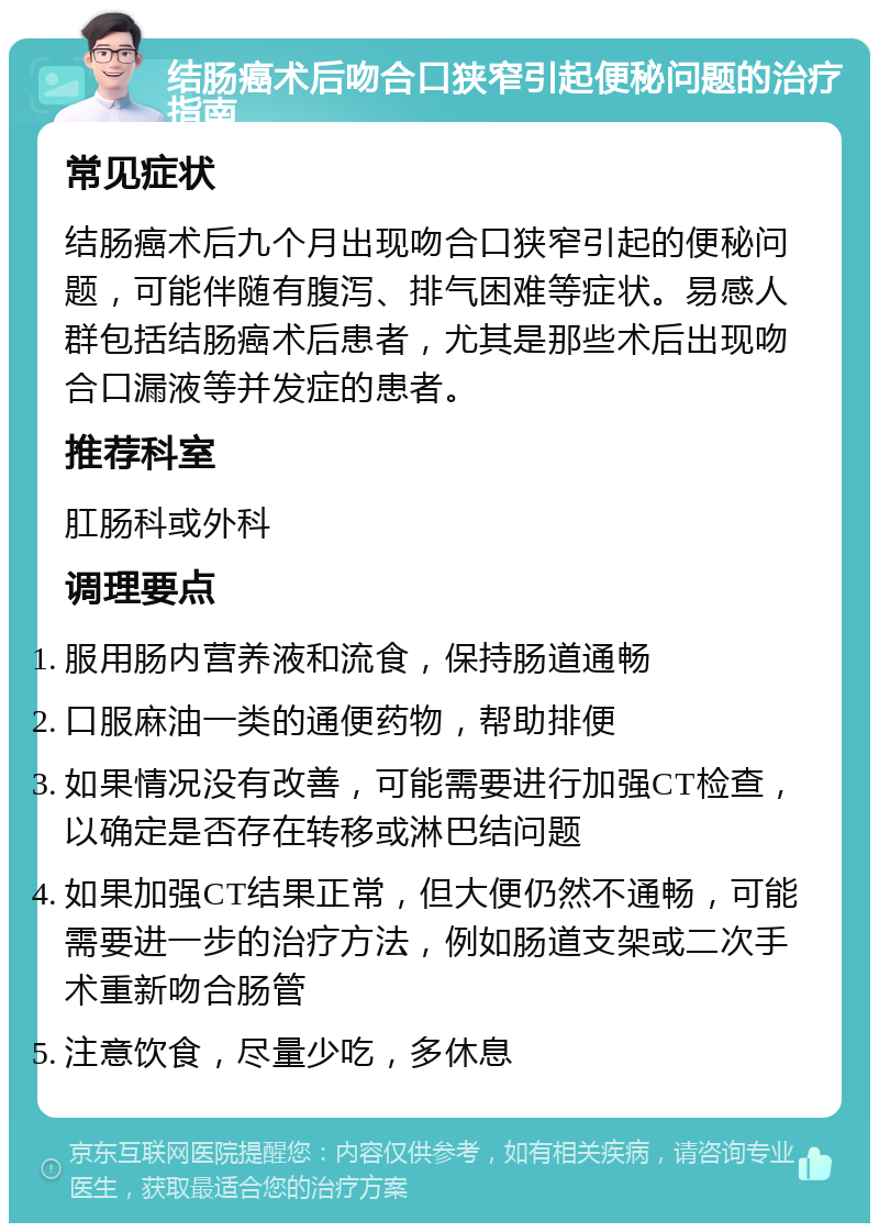 结肠癌术后吻合口狭窄引起便秘问题的治疗指南 常见症状 结肠癌术后九个月出现吻合口狭窄引起的便秘问题，可能伴随有腹泻、排气困难等症状。易感人群包括结肠癌术后患者，尤其是那些术后出现吻合口漏液等并发症的患者。 推荐科室 肛肠科或外科 调理要点 服用肠内营养液和流食，保持肠道通畅 口服麻油一类的通便药物，帮助排便 如果情况没有改善，可能需要进行加强CT检查，以确定是否存在转移或淋巴结问题 如果加强CT结果正常，但大便仍然不通畅，可能需要进一步的治疗方法，例如肠道支架或二次手术重新吻合肠管 注意饮食，尽量少吃，多休息