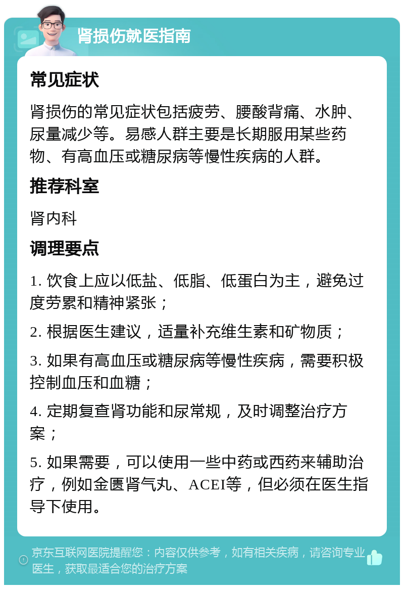 肾损伤就医指南 常见症状 肾损伤的常见症状包括疲劳、腰酸背痛、水肿、尿量减少等。易感人群主要是长期服用某些药物、有高血压或糖尿病等慢性疾病的人群。 推荐科室 肾内科 调理要点 1. 饮食上应以低盐、低脂、低蛋白为主，避免过度劳累和精神紧张； 2. 根据医生建议，适量补充维生素和矿物质； 3. 如果有高血压或糖尿病等慢性疾病，需要积极控制血压和血糖； 4. 定期复查肾功能和尿常规，及时调整治疗方案； 5. 如果需要，可以使用一些中药或西药来辅助治疗，例如金匮肾气丸、ACEI等，但必须在医生指导下使用。