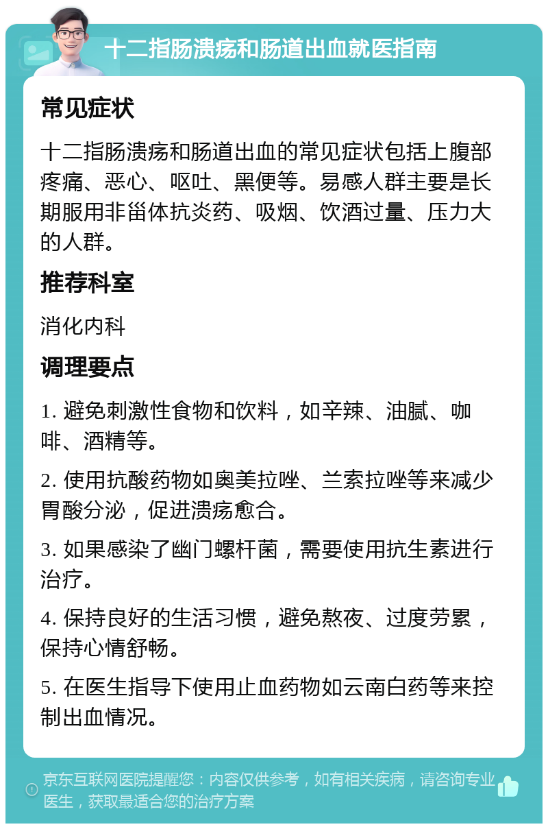 十二指肠溃疡和肠道出血就医指南 常见症状 十二指肠溃疡和肠道出血的常见症状包括上腹部疼痛、恶心、呕吐、黑便等。易感人群主要是长期服用非甾体抗炎药、吸烟、饮酒过量、压力大的人群。 推荐科室 消化内科 调理要点 1. 避免刺激性食物和饮料，如辛辣、油腻、咖啡、酒精等。 2. 使用抗酸药物如奥美拉唑、兰索拉唑等来减少胃酸分泌，促进溃疡愈合。 3. 如果感染了幽门螺杆菌，需要使用抗生素进行治疗。 4. 保持良好的生活习惯，避免熬夜、过度劳累，保持心情舒畅。 5. 在医生指导下使用止血药物如云南白药等来控制出血情况。