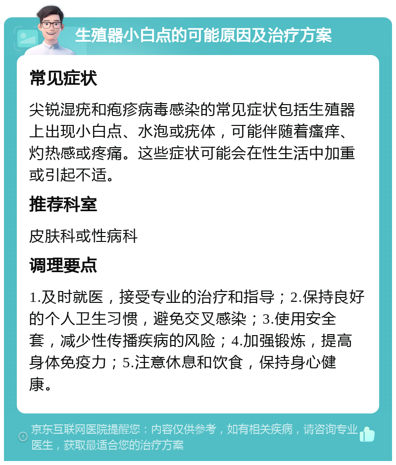 生殖器小白点的可能原因及治疗方案 常见症状 尖锐湿疣和疱疹病毒感染的常见症状包括生殖器上出现小白点、水泡或疣体，可能伴随着瘙痒、灼热感或疼痛。这些症状可能会在性生活中加重或引起不适。 推荐科室 皮肤科或性病科 调理要点 1.及时就医，接受专业的治疗和指导；2.保持良好的个人卫生习惯，避免交叉感染；3.使用安全套，减少性传播疾病的风险；4.加强锻炼，提高身体免疫力；5.注意休息和饮食，保持身心健康。