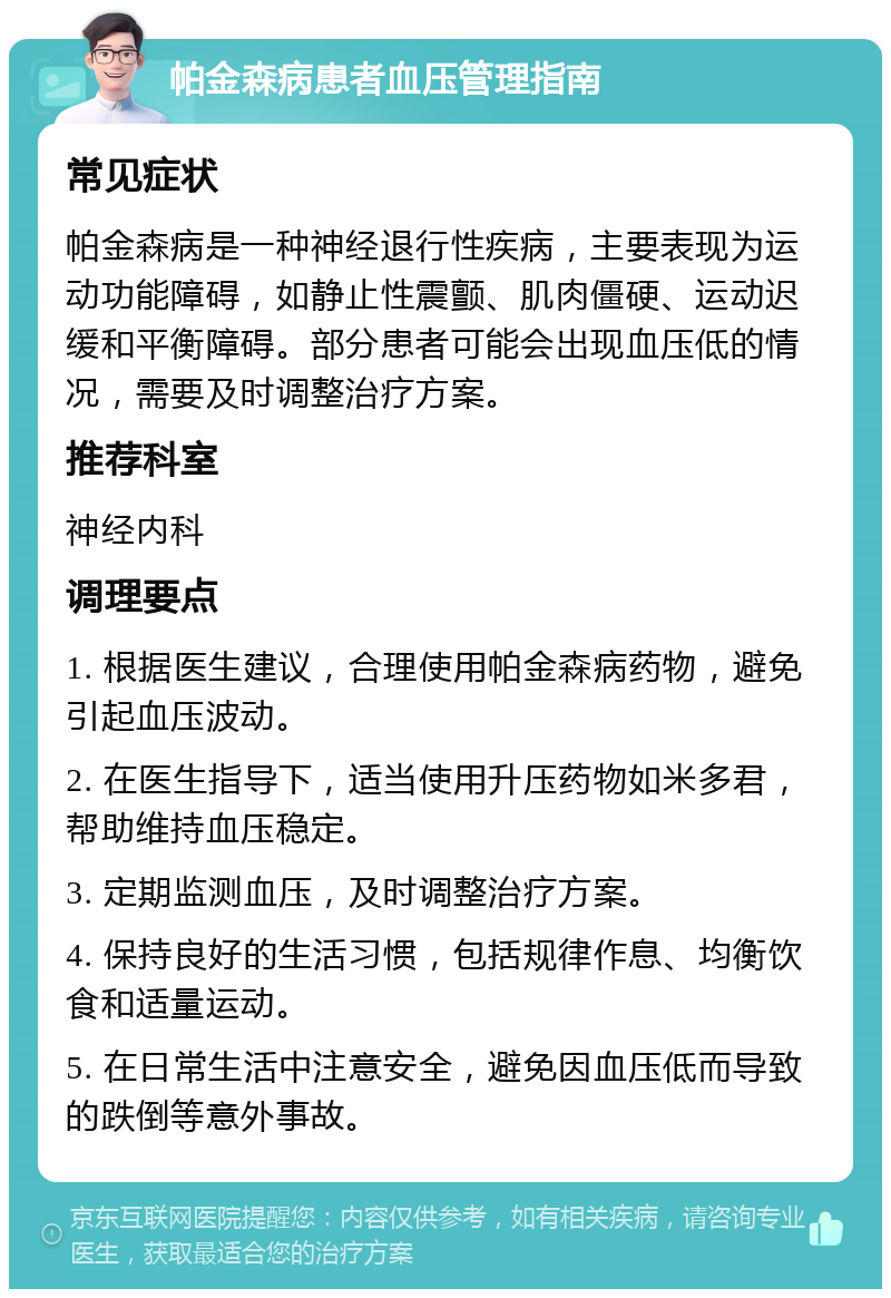 帕金森病患者血压管理指南 常见症状 帕金森病是一种神经退行性疾病，主要表现为运动功能障碍，如静止性震颤、肌肉僵硬、运动迟缓和平衡障碍。部分患者可能会出现血压低的情况，需要及时调整治疗方案。 推荐科室 神经内科 调理要点 1. 根据医生建议，合理使用帕金森病药物，避免引起血压波动。 2. 在医生指导下，适当使用升压药物如米多君，帮助维持血压稳定。 3. 定期监测血压，及时调整治疗方案。 4. 保持良好的生活习惯，包括规律作息、均衡饮食和适量运动。 5. 在日常生活中注意安全，避免因血压低而导致的跌倒等意外事故。