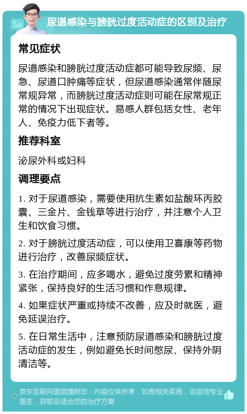 尿道感染与膀胱过度活动症的区别及治疗 常见症状 尿道感染和膀胱过度活动症都可能导致尿频、尿急、尿道口肿痛等症状，但尿道感染通常伴随尿常规异常，而膀胱过度活动症则可能在尿常规正常的情况下出现症状。易感人群包括女性、老年人、免疫力低下者等。 推荐科室 泌尿外科或妇科 调理要点 1. 对于尿道感染，需要使用抗生素如盐酸环丙胶囊、三金片、金钱草等进行治疗，并注意个人卫生和饮食习惯。 2. 对于膀胱过度活动症，可以使用卫喜康等药物进行治疗，改善尿频症状。 3. 在治疗期间，应多喝水，避免过度劳累和精神紧张，保持良好的生活习惯和作息规律。 4. 如果症状严重或持续不改善，应及时就医，避免延误治疗。 5. 在日常生活中，注意预防尿道感染和膀胱过度活动症的发生，例如避免长时间憋尿、保持外阴清洁等。