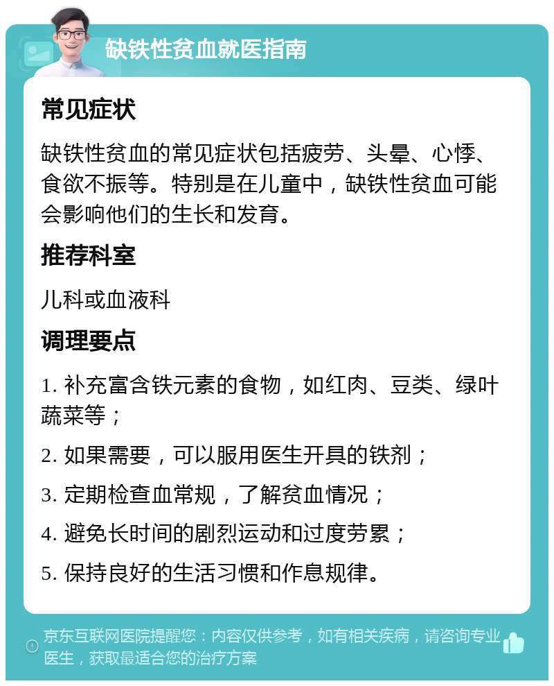 缺铁性贫血就医指南 常见症状 缺铁性贫血的常见症状包括疲劳、头晕、心悸、食欲不振等。特别是在儿童中，缺铁性贫血可能会影响他们的生长和发育。 推荐科室 儿科或血液科 调理要点 1. 补充富含铁元素的食物，如红肉、豆类、绿叶蔬菜等； 2. 如果需要，可以服用医生开具的铁剂； 3. 定期检查血常规，了解贫血情况； 4. 避免长时间的剧烈运动和过度劳累； 5. 保持良好的生活习惯和作息规律。