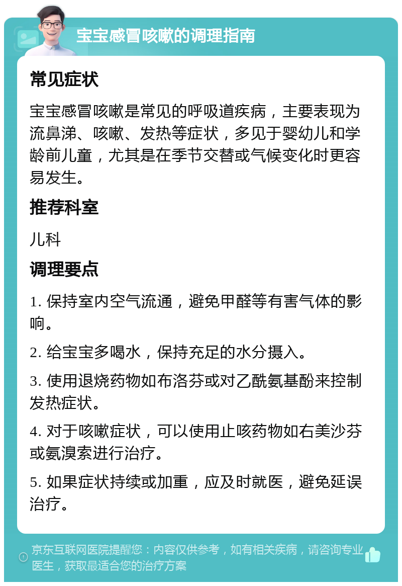 宝宝感冒咳嗽的调理指南 常见症状 宝宝感冒咳嗽是常见的呼吸道疾病，主要表现为流鼻涕、咳嗽、发热等症状，多见于婴幼儿和学龄前儿童，尤其是在季节交替或气候变化时更容易发生。 推荐科室 儿科 调理要点 1. 保持室内空气流通，避免甲醛等有害气体的影响。 2. 给宝宝多喝水，保持充足的水分摄入。 3. 使用退烧药物如布洛芬或对乙酰氨基酚来控制发热症状。 4. 对于咳嗽症状，可以使用止咳药物如右美沙芬或氨溴索进行治疗。 5. 如果症状持续或加重，应及时就医，避免延误治疗。