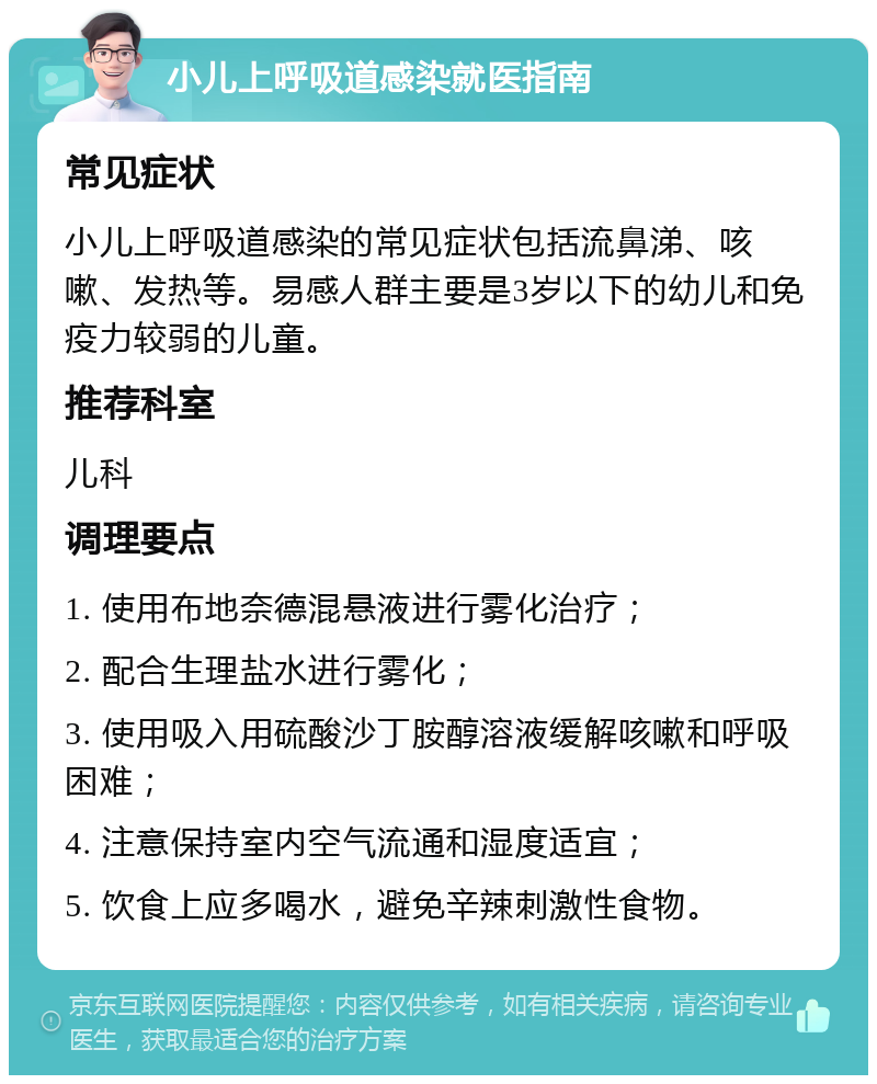 小儿上呼吸道感染就医指南 常见症状 小儿上呼吸道感染的常见症状包括流鼻涕、咳嗽、发热等。易感人群主要是3岁以下的幼儿和免疫力较弱的儿童。 推荐科室 儿科 调理要点 1. 使用布地奈德混悬液进行雾化治疗； 2. 配合生理盐水进行雾化； 3. 使用吸入用硫酸沙丁胺醇溶液缓解咳嗽和呼吸困难； 4. 注意保持室内空气流通和湿度适宜； 5. 饮食上应多喝水，避免辛辣刺激性食物。