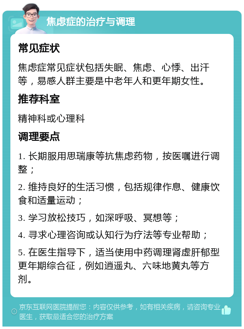 焦虑症的治疗与调理 常见症状 焦虑症常见症状包括失眠、焦虑、心悸、出汗等，易感人群主要是中老年人和更年期女性。 推荐科室 精神科或心理科 调理要点 1. 长期服用思瑞康等抗焦虑药物，按医嘱进行调整； 2. 维持良好的生活习惯，包括规律作息、健康饮食和适量运动； 3. 学习放松技巧，如深呼吸、冥想等； 4. 寻求心理咨询或认知行为疗法等专业帮助； 5. 在医生指导下，适当使用中药调理肾虚肝郁型更年期综合征，例如逍遥丸、六味地黄丸等方剂。