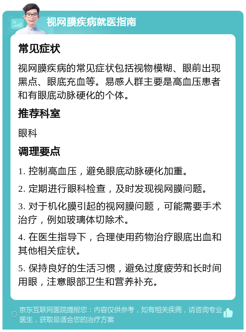 视网膜疾病就医指南 常见症状 视网膜疾病的常见症状包括视物模糊、眼前出现黑点、眼底充血等。易感人群主要是高血压患者和有眼底动脉硬化的个体。 推荐科室 眼科 调理要点 1. 控制高血压，避免眼底动脉硬化加重。 2. 定期进行眼科检查，及时发现视网膜问题。 3. 对于机化膜引起的视网膜问题，可能需要手术治疗，例如玻璃体切除术。 4. 在医生指导下，合理使用药物治疗眼底出血和其他相关症状。 5. 保持良好的生活习惯，避免过度疲劳和长时间用眼，注意眼部卫生和营养补充。