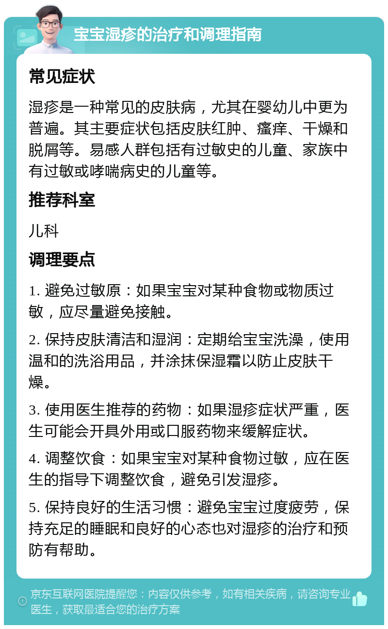 宝宝湿疹的治疗和调理指南 常见症状 湿疹是一种常见的皮肤病，尤其在婴幼儿中更为普遍。其主要症状包括皮肤红肿、瘙痒、干燥和脱屑等。易感人群包括有过敏史的儿童、家族中有过敏或哮喘病史的儿童等。 推荐科室 儿科 调理要点 1. 避免过敏原：如果宝宝对某种食物或物质过敏，应尽量避免接触。 2. 保持皮肤清洁和湿润：定期给宝宝洗澡，使用温和的洗浴用品，并涂抹保湿霜以防止皮肤干燥。 3. 使用医生推荐的药物：如果湿疹症状严重，医生可能会开具外用或口服药物来缓解症状。 4. 调整饮食：如果宝宝对某种食物过敏，应在医生的指导下调整饮食，避免引发湿疹。 5. 保持良好的生活习惯：避免宝宝过度疲劳，保持充足的睡眠和良好的心态也对湿疹的治疗和预防有帮助。