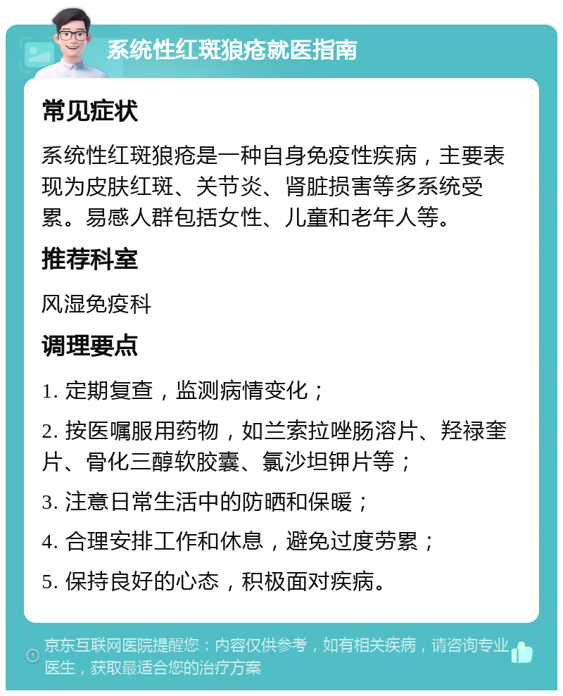 系统性红斑狼疮就医指南 常见症状 系统性红斑狼疮是一种自身免疫性疾病，主要表现为皮肤红斑、关节炎、肾脏损害等多系统受累。易感人群包括女性、儿童和老年人等。 推荐科室 风湿免疫科 调理要点 1. 定期复查，监测病情变化； 2. 按医嘱服用药物，如兰索拉唑肠溶片、羟禄奎片、骨化三醇软胶囊、氯沙坦钾片等； 3. 注意日常生活中的防晒和保暖； 4. 合理安排工作和休息，避免过度劳累； 5. 保持良好的心态，积极面对疾病。