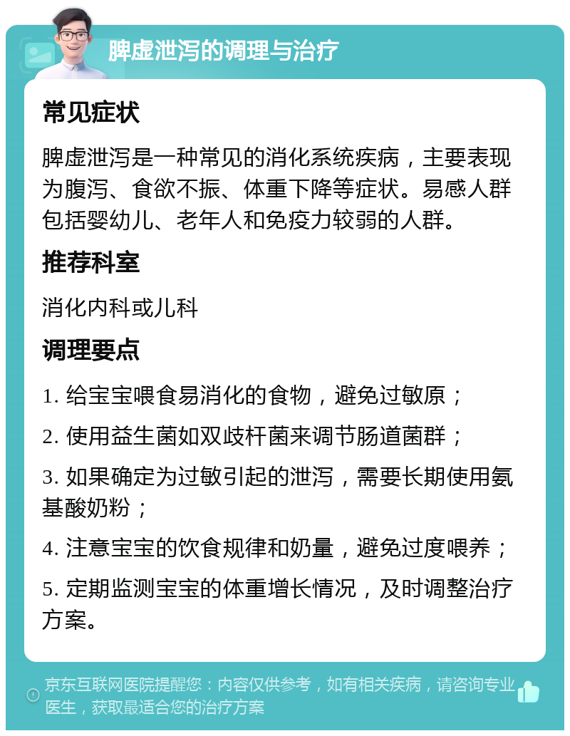 脾虚泄泻的调理与治疗 常见症状 脾虚泄泻是一种常见的消化系统疾病，主要表现为腹泻、食欲不振、体重下降等症状。易感人群包括婴幼儿、老年人和免疫力较弱的人群。 推荐科室 消化内科或儿科 调理要点 1. 给宝宝喂食易消化的食物，避免过敏原； 2. 使用益生菌如双歧杆菌来调节肠道菌群； 3. 如果确定为过敏引起的泄泻，需要长期使用氨基酸奶粉； 4. 注意宝宝的饮食规律和奶量，避免过度喂养； 5. 定期监测宝宝的体重增长情况，及时调整治疗方案。