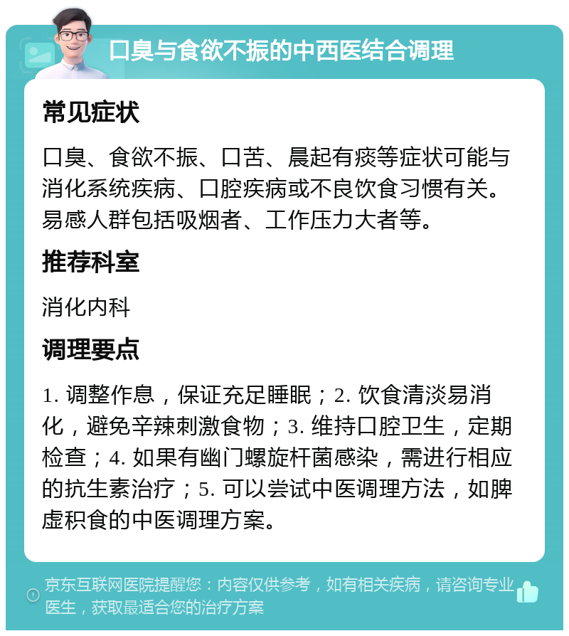 口臭与食欲不振的中西医结合调理 常见症状 口臭、食欲不振、口苦、晨起有痰等症状可能与消化系统疾病、口腔疾病或不良饮食习惯有关。易感人群包括吸烟者、工作压力大者等。 推荐科室 消化内科 调理要点 1. 调整作息，保证充足睡眠；2. 饮食清淡易消化，避免辛辣刺激食物；3. 维持口腔卫生，定期检查；4. 如果有幽门螺旋杆菌感染，需进行相应的抗生素治疗；5. 可以尝试中医调理方法，如脾虚积食的中医调理方案。