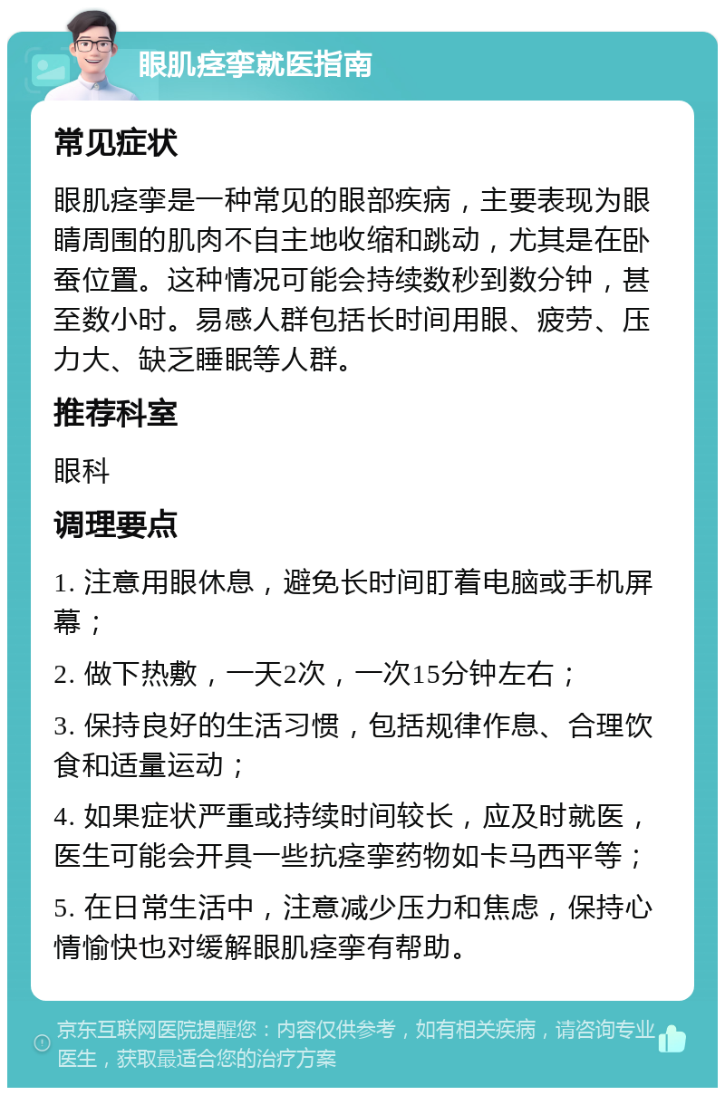 眼肌痉挛就医指南 常见症状 眼肌痉挛是一种常见的眼部疾病，主要表现为眼睛周围的肌肉不自主地收缩和跳动，尤其是在卧蚕位置。这种情况可能会持续数秒到数分钟，甚至数小时。易感人群包括长时间用眼、疲劳、压力大、缺乏睡眠等人群。 推荐科室 眼科 调理要点 1. 注意用眼休息，避免长时间盯着电脑或手机屏幕； 2. 做下热敷，一天2次，一次15分钟左右； 3. 保持良好的生活习惯，包括规律作息、合理饮食和适量运动； 4. 如果症状严重或持续时间较长，应及时就医，医生可能会开具一些抗痉挛药物如卡马西平等； 5. 在日常生活中，注意减少压力和焦虑，保持心情愉快也对缓解眼肌痉挛有帮助。