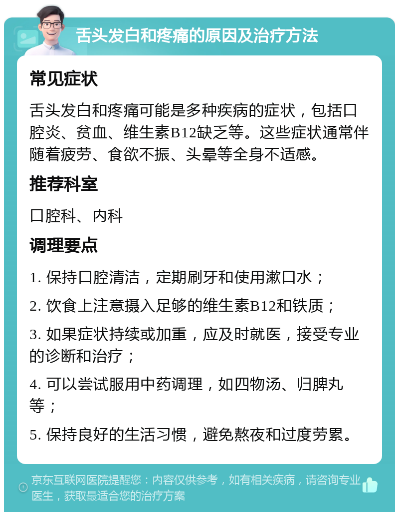 舌头发白和疼痛的原因及治疗方法 常见症状 舌头发白和疼痛可能是多种疾病的症状，包括口腔炎、贫血、维生素B12缺乏等。这些症状通常伴随着疲劳、食欲不振、头晕等全身不适感。 推荐科室 口腔科、内科 调理要点 1. 保持口腔清洁，定期刷牙和使用漱口水； 2. 饮食上注意摄入足够的维生素B12和铁质； 3. 如果症状持续或加重，应及时就医，接受专业的诊断和治疗； 4. 可以尝试服用中药调理，如四物汤、归脾丸等； 5. 保持良好的生活习惯，避免熬夜和过度劳累。