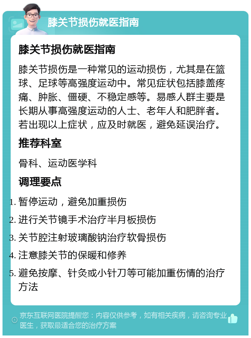 膝关节损伤就医指南 膝关节损伤就医指南 膝关节损伤是一种常见的运动损伤，尤其是在篮球、足球等高强度运动中。常见症状包括膝盖疼痛、肿胀、僵硬、不稳定感等。易感人群主要是长期从事高强度运动的人士、老年人和肥胖者。若出现以上症状，应及时就医，避免延误治疗。 推荐科室 骨科、运动医学科 调理要点 暂停运动，避免加重损伤 进行关节镜手术治疗半月板损伤 关节腔注射玻璃酸钠治疗软骨损伤 注意膝关节的保暖和修养 避免按摩、针灸或小针刀等可能加重伤情的治疗方法