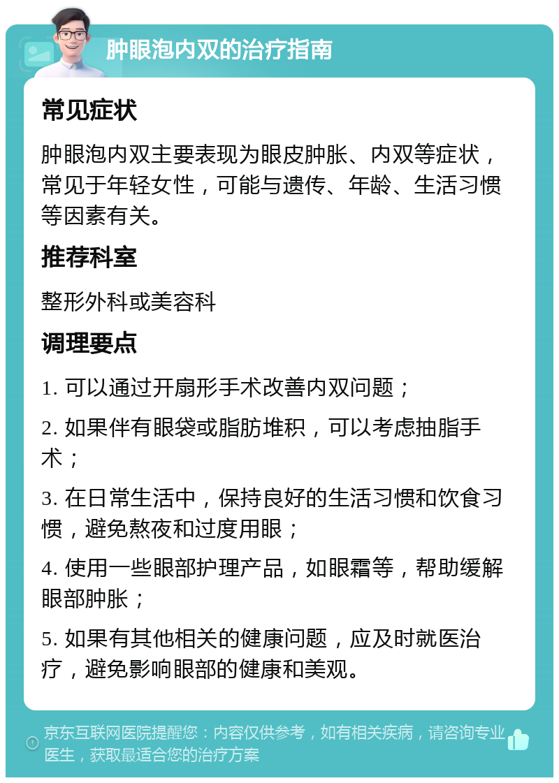 肿眼泡内双的治疗指南 常见症状 肿眼泡内双主要表现为眼皮肿胀、内双等症状，常见于年轻女性，可能与遗传、年龄、生活习惯等因素有关。 推荐科室 整形外科或美容科 调理要点 1. 可以通过开扇形手术改善内双问题； 2. 如果伴有眼袋或脂肪堆积，可以考虑抽脂手术； 3. 在日常生活中，保持良好的生活习惯和饮食习惯，避免熬夜和过度用眼； 4. 使用一些眼部护理产品，如眼霜等，帮助缓解眼部肿胀； 5. 如果有其他相关的健康问题，应及时就医治疗，避免影响眼部的健康和美观。