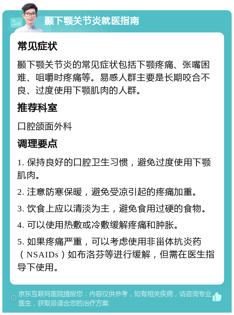 颞下颚关节炎就医指南 常见症状 颞下颚关节炎的常见症状包括下颚疼痛、张嘴困难、咀嚼时疼痛等。易感人群主要是长期咬合不良、过度使用下颚肌肉的人群。 推荐科室 口腔颌面外科 调理要点 1. 保持良好的口腔卫生习惯，避免过度使用下颚肌肉。 2. 注意防寒保暖，避免受凉引起的疼痛加重。 3. 饮食上应以清淡为主，避免食用过硬的食物。 4. 可以使用热敷或冷敷缓解疼痛和肿胀。 5. 如果疼痛严重，可以考虑使用非甾体抗炎药（NSAIDs）如布洛芬等进行缓解，但需在医生指导下使用。