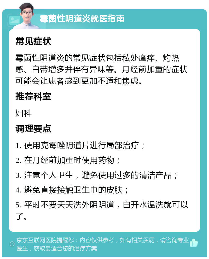 霉菌性阴道炎就医指南 常见症状 霉菌性阴道炎的常见症状包括私处瘙痒、灼热感、白带增多并伴有异味等。月经前加重的症状可能会让患者感到更加不适和焦虑。 推荐科室 妇科 调理要点 1. 使用克霉唑阴道片进行局部治疗； 2. 在月经前加重时使用药物； 3. 注意个人卫生，避免使用过多的清洁产品； 4. 避免直接接触卫生巾的皮肤； 5. 平时不要天天洗外阴阴道，白开水温洗就可以了。