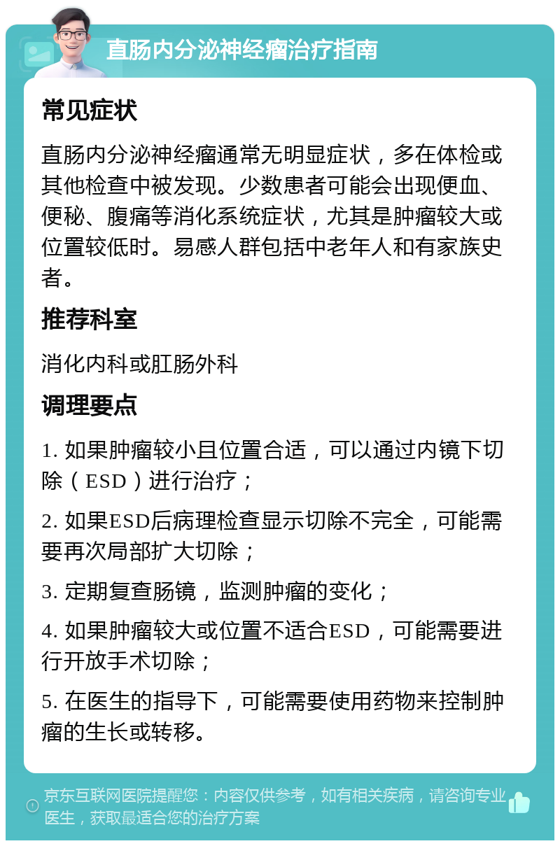 直肠内分泌神经瘤治疗指南 常见症状 直肠内分泌神经瘤通常无明显症状，多在体检或其他检查中被发现。少数患者可能会出现便血、便秘、腹痛等消化系统症状，尤其是肿瘤较大或位置较低时。易感人群包括中老年人和有家族史者。 推荐科室 消化内科或肛肠外科 调理要点 1. 如果肿瘤较小且位置合适，可以通过内镜下切除（ESD）进行治疗； 2. 如果ESD后病理检查显示切除不完全，可能需要再次局部扩大切除； 3. 定期复查肠镜，监测肿瘤的变化； 4. 如果肿瘤较大或位置不适合ESD，可能需要进行开放手术切除； 5. 在医生的指导下，可能需要使用药物来控制肿瘤的生长或转移。