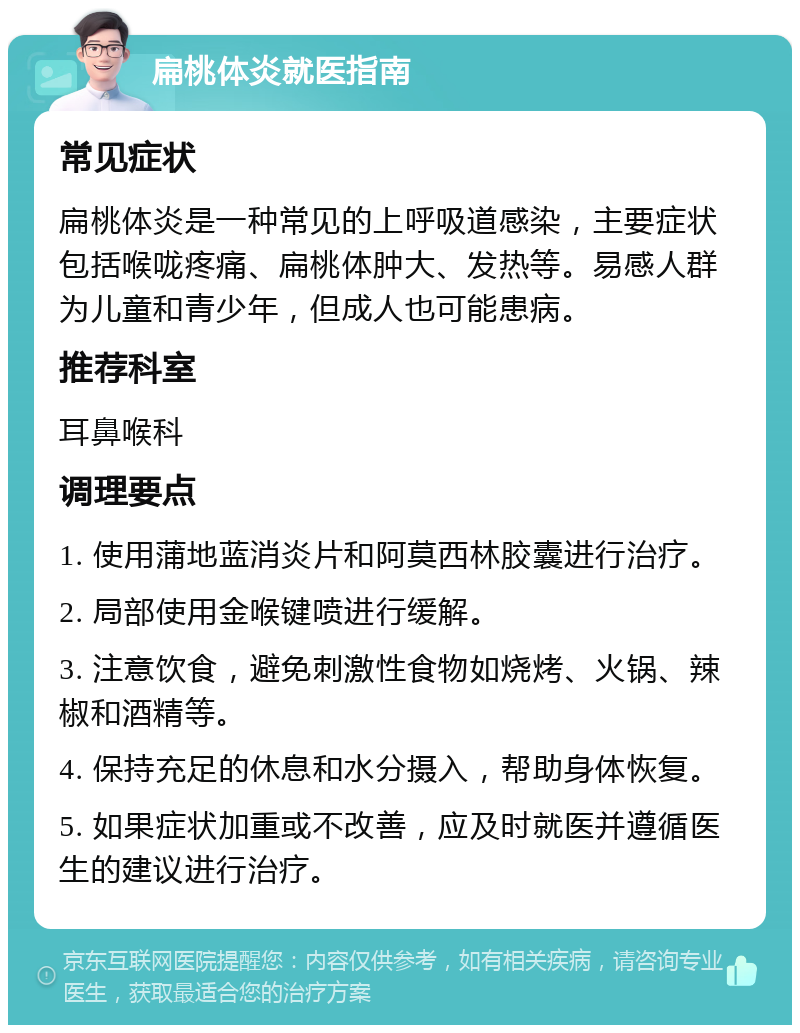 扁桃体炎就医指南 常见症状 扁桃体炎是一种常见的上呼吸道感染，主要症状包括喉咙疼痛、扁桃体肿大、发热等。易感人群为儿童和青少年，但成人也可能患病。 推荐科室 耳鼻喉科 调理要点 1. 使用蒲地蓝消炎片和阿莫西林胶囊进行治疗。 2. 局部使用金喉键喷进行缓解。 3. 注意饮食，避免刺激性食物如烧烤、火锅、辣椒和酒精等。 4. 保持充足的休息和水分摄入，帮助身体恢复。 5. 如果症状加重或不改善，应及时就医并遵循医生的建议进行治疗。