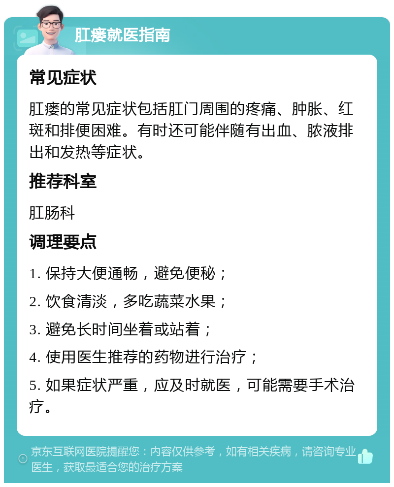 肛瘘就医指南 常见症状 肛瘘的常见症状包括肛门周围的疼痛、肿胀、红斑和排便困难。有时还可能伴随有出血、脓液排出和发热等症状。 推荐科室 肛肠科 调理要点 1. 保持大便通畅，避免便秘； 2. 饮食清淡，多吃蔬菜水果； 3. 避免长时间坐着或站着； 4. 使用医生推荐的药物进行治疗； 5. 如果症状严重，应及时就医，可能需要手术治疗。