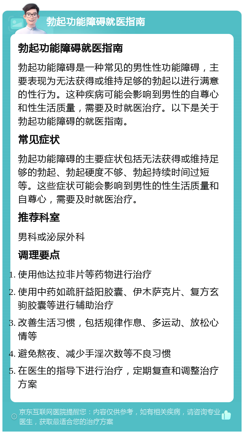 勃起功能障碍就医指南 勃起功能障碍就医指南 勃起功能障碍是一种常见的男性性功能障碍，主要表现为无法获得或维持足够的勃起以进行满意的性行为。这种疾病可能会影响到男性的自尊心和性生活质量，需要及时就医治疗。以下是关于勃起功能障碍的就医指南。 常见症状 勃起功能障碍的主要症状包括无法获得或维持足够的勃起、勃起硬度不够、勃起持续时间过短等。这些症状可能会影响到男性的性生活质量和自尊心，需要及时就医治疗。 推荐科室 男科或泌尿外科 调理要点 使用他达拉非片等药物进行治疗 使用中药如疏肝益阳胶囊、伊木萨克片、复方玄驹胶囊等进行辅助治疗 改善生活习惯，包括规律作息、多运动、放松心情等 避免熬夜、减少手淫次数等不良习惯 在医生的指导下进行治疗，定期复查和调整治疗方案