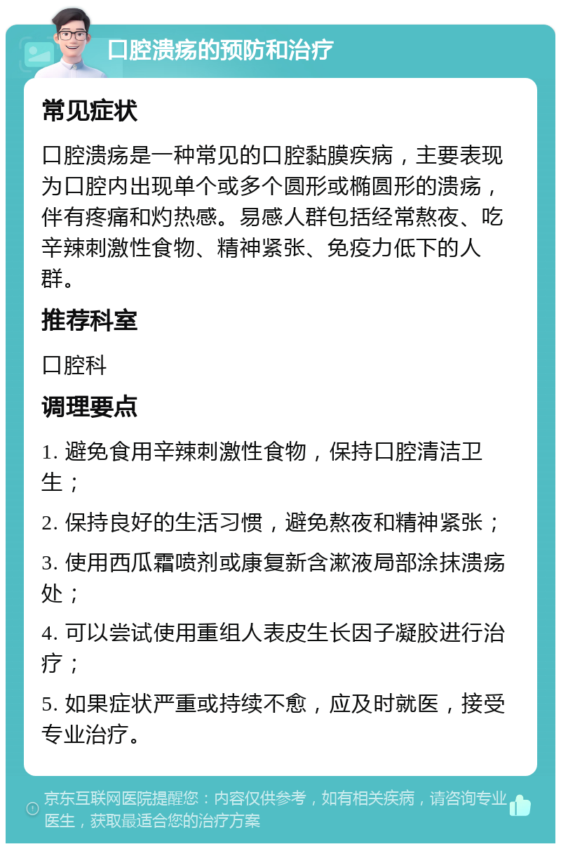 口腔溃疡的预防和治疗 常见症状 口腔溃疡是一种常见的口腔黏膜疾病，主要表现为口腔内出现单个或多个圆形或椭圆形的溃疡，伴有疼痛和灼热感。易感人群包括经常熬夜、吃辛辣刺激性食物、精神紧张、免疫力低下的人群。 推荐科室 口腔科 调理要点 1. 避免食用辛辣刺激性食物，保持口腔清洁卫生； 2. 保持良好的生活习惯，避免熬夜和精神紧张； 3. 使用西瓜霜喷剂或康复新含漱液局部涂抹溃疡处； 4. 可以尝试使用重组人表皮生长因子凝胶进行治疗； 5. 如果症状严重或持续不愈，应及时就医，接受专业治疗。