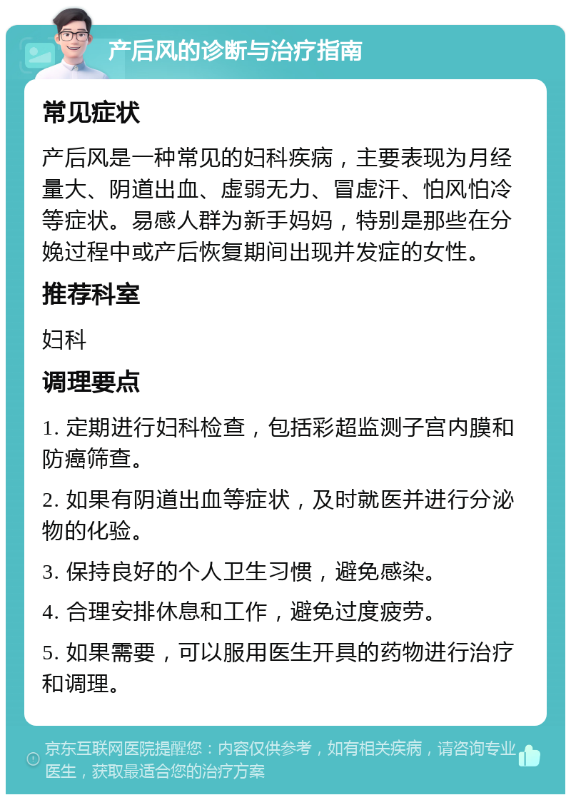 产后风的诊断与治疗指南 常见症状 产后风是一种常见的妇科疾病，主要表现为月经量大、阴道出血、虚弱无力、冒虚汗、怕风怕冷等症状。易感人群为新手妈妈，特别是那些在分娩过程中或产后恢复期间出现并发症的女性。 推荐科室 妇科 调理要点 1. 定期进行妇科检查，包括彩超监测子宫内膜和防癌筛查。 2. 如果有阴道出血等症状，及时就医并进行分泌物的化验。 3. 保持良好的个人卫生习惯，避免感染。 4. 合理安排休息和工作，避免过度疲劳。 5. 如果需要，可以服用医生开具的药物进行治疗和调理。