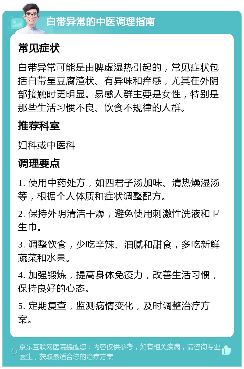 白带异常的中医调理指南 常见症状 白带异常可能是由脾虚湿热引起的，常见症状包括白带呈豆腐渣状、有异味和痒感，尤其在外阴部接触时更明显。易感人群主要是女性，特别是那些生活习惯不良、饮食不规律的人群。 推荐科室 妇科或中医科 调理要点 1. 使用中药处方，如四君子汤加味、清热燥湿汤等，根据个人体质和症状调整配方。 2. 保持外阴清洁干燥，避免使用刺激性洗液和卫生巾。 3. 调整饮食，少吃辛辣、油腻和甜食，多吃新鲜蔬菜和水果。 4. 加强锻炼，提高身体免疫力，改善生活习惯，保持良好的心态。 5. 定期复查，监测病情变化，及时调整治疗方案。