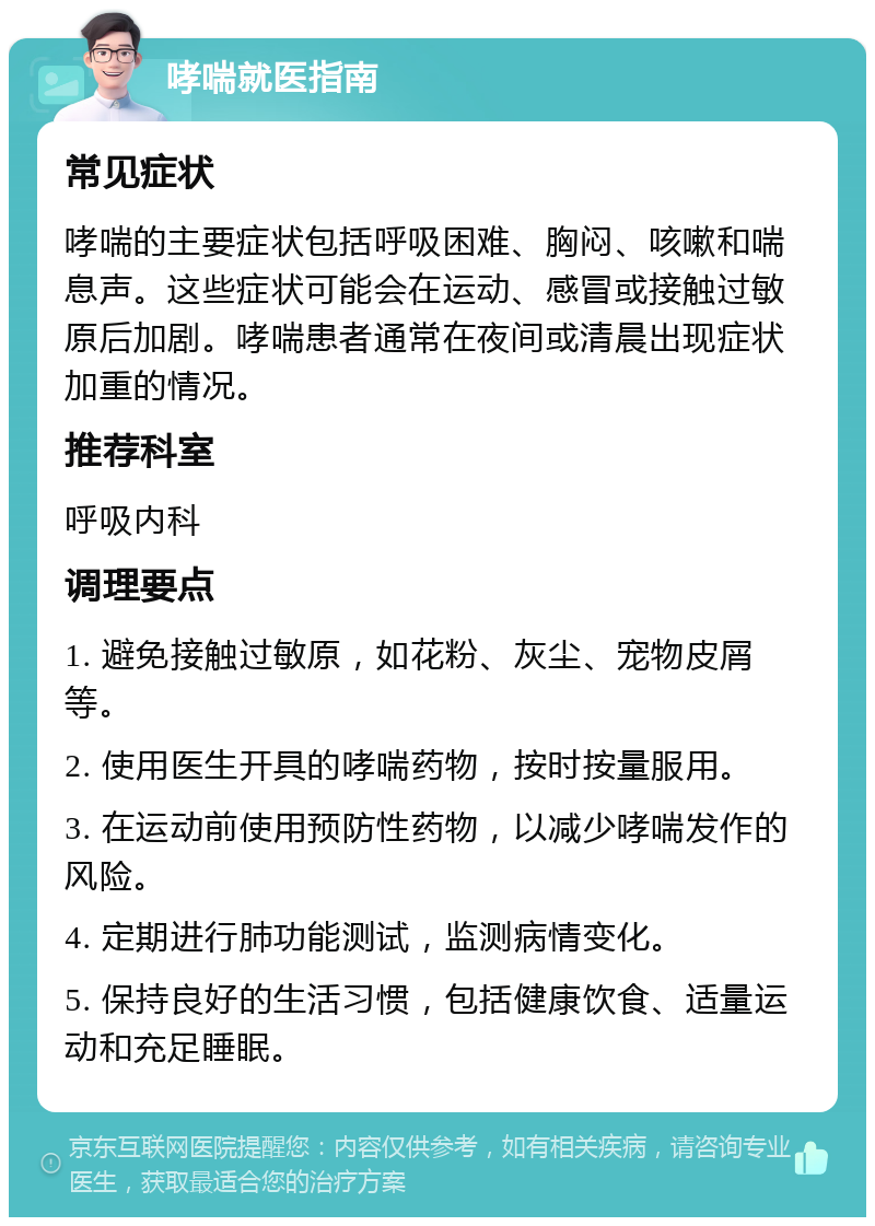 哮喘就医指南 常见症状 哮喘的主要症状包括呼吸困难、胸闷、咳嗽和喘息声。这些症状可能会在运动、感冒或接触过敏原后加剧。哮喘患者通常在夜间或清晨出现症状加重的情况。 推荐科室 呼吸内科 调理要点 1. 避免接触过敏原，如花粉、灰尘、宠物皮屑等。 2. 使用医生开具的哮喘药物，按时按量服用。 3. 在运动前使用预防性药物，以减少哮喘发作的风险。 4. 定期进行肺功能测试，监测病情变化。 5. 保持良好的生活习惯，包括健康饮食、适量运动和充足睡眠。