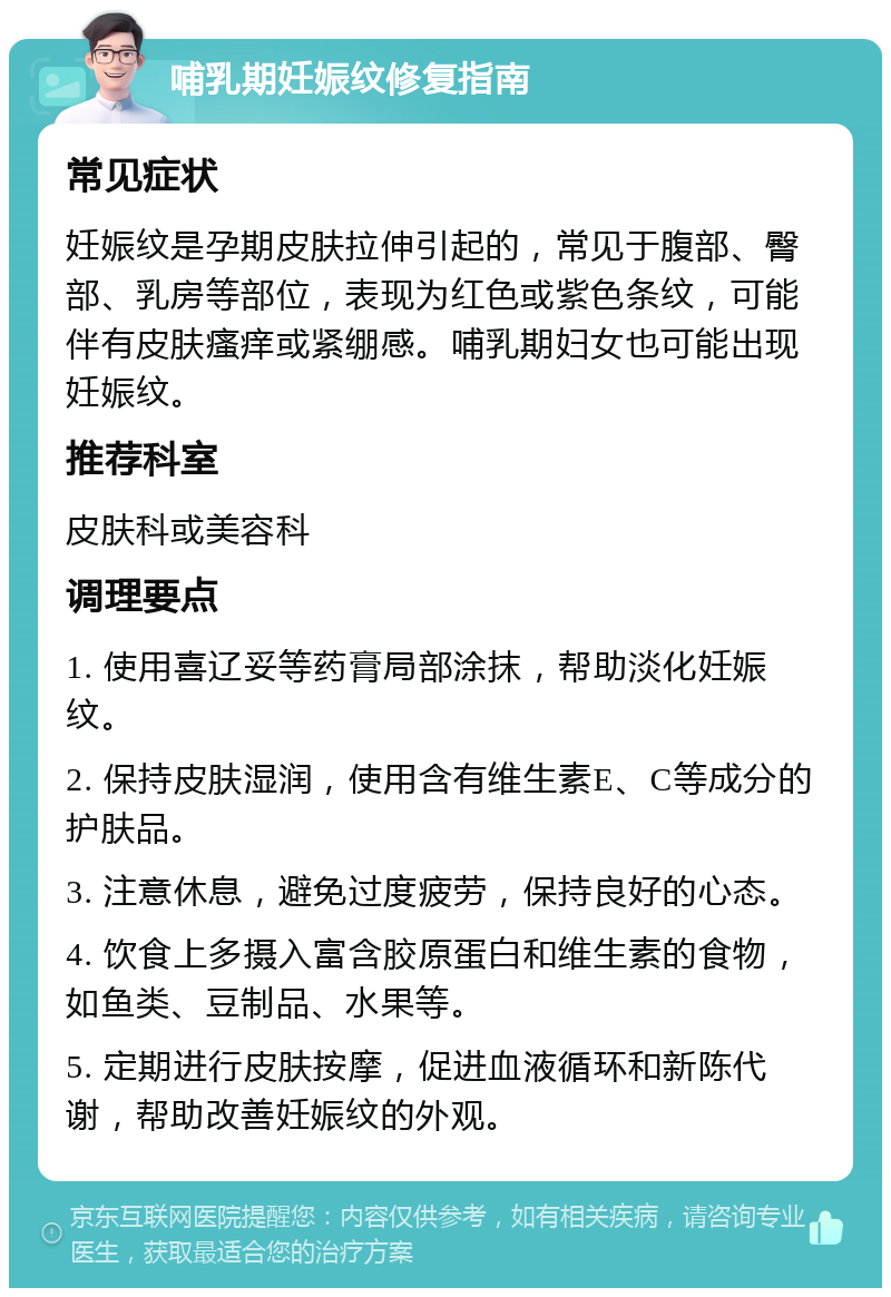 哺乳期妊娠纹修复指南 常见症状 妊娠纹是孕期皮肤拉伸引起的，常见于腹部、臀部、乳房等部位，表现为红色或紫色条纹，可能伴有皮肤瘙痒或紧绷感。哺乳期妇女也可能出现妊娠纹。 推荐科室 皮肤科或美容科 调理要点 1. 使用喜辽妥等药膏局部涂抹，帮助淡化妊娠纹。 2. 保持皮肤湿润，使用含有维生素E、C等成分的护肤品。 3. 注意休息，避免过度疲劳，保持良好的心态。 4. 饮食上多摄入富含胶原蛋白和维生素的食物，如鱼类、豆制品、水果等。 5. 定期进行皮肤按摩，促进血液循环和新陈代谢，帮助改善妊娠纹的外观。