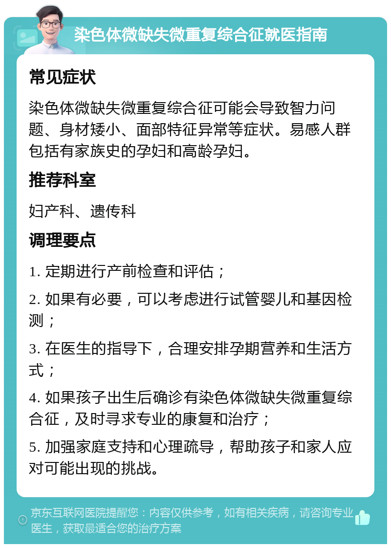 染色体微缺失微重复综合征就医指南 常见症状 染色体微缺失微重复综合征可能会导致智力问题、身材矮小、面部特征异常等症状。易感人群包括有家族史的孕妇和高龄孕妇。 推荐科室 妇产科、遗传科 调理要点 1. 定期进行产前检查和评估； 2. 如果有必要，可以考虑进行试管婴儿和基因检测； 3. 在医生的指导下，合理安排孕期营养和生活方式； 4. 如果孩子出生后确诊有染色体微缺失微重复综合征，及时寻求专业的康复和治疗； 5. 加强家庭支持和心理疏导，帮助孩子和家人应对可能出现的挑战。