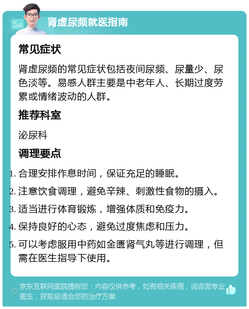 肾虚尿频就医指南 常见症状 肾虚尿频的常见症状包括夜间尿频、尿量少、尿色淡等。易感人群主要是中老年人、长期过度劳累或情绪波动的人群。 推荐科室 泌尿科 调理要点 合理安排作息时间，保证充足的睡眠。 注意饮食调理，避免辛辣、刺激性食物的摄入。 适当进行体育锻炼，增强体质和免疫力。 保持良好的心态，避免过度焦虑和压力。 可以考虑服用中药如金匮肾气丸等进行调理，但需在医生指导下使用。