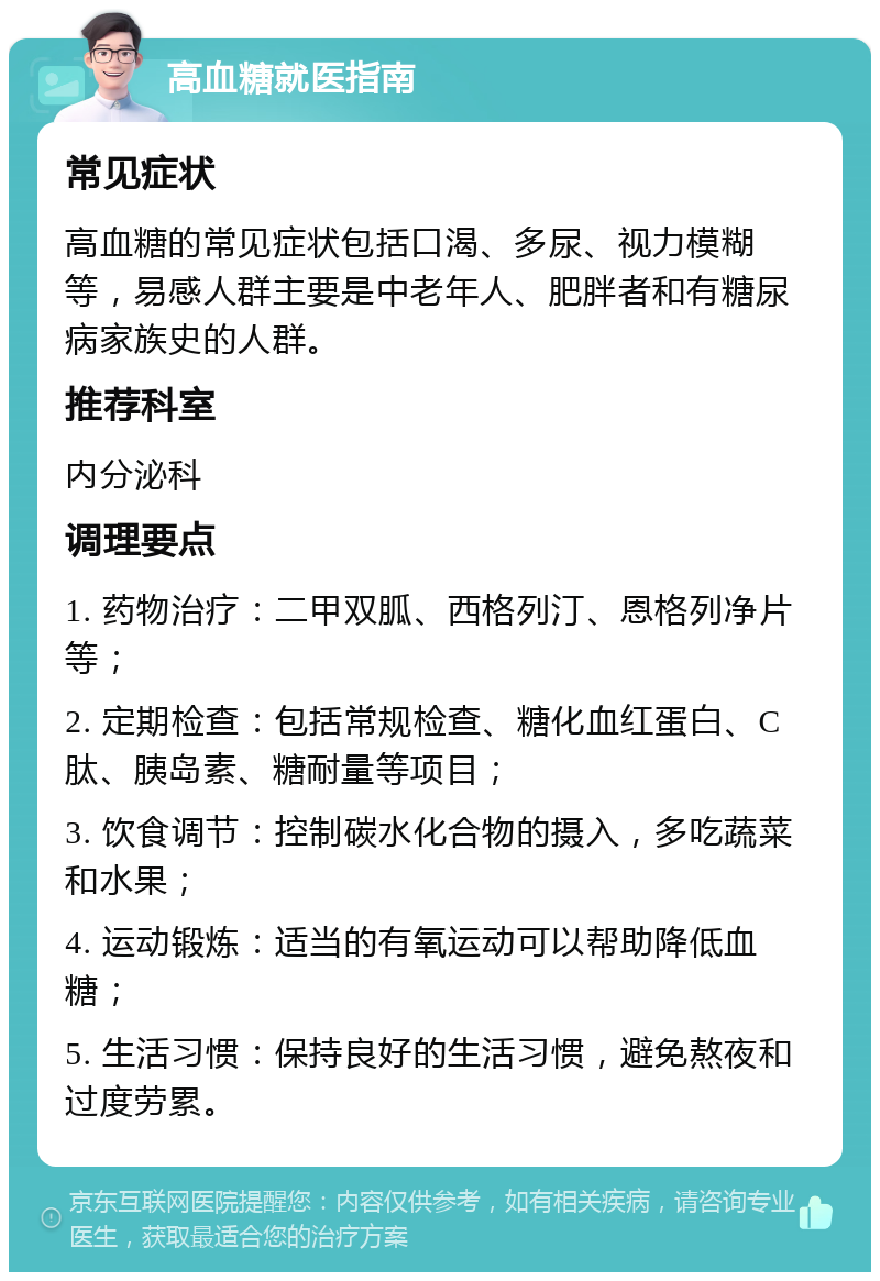 高血糖就医指南 常见症状 高血糖的常见症状包括口渴、多尿、视力模糊等，易感人群主要是中老年人、肥胖者和有糖尿病家族史的人群。 推荐科室 内分泌科 调理要点 1. 药物治疗：二甲双胍、西格列汀、恩格列净片等； 2. 定期检查：包括常规检查、糖化血红蛋白、C肽、胰岛素、糖耐量等项目； 3. 饮食调节：控制碳水化合物的摄入，多吃蔬菜和水果； 4. 运动锻炼：适当的有氧运动可以帮助降低血糖； 5. 生活习惯：保持良好的生活习惯，避免熬夜和过度劳累。