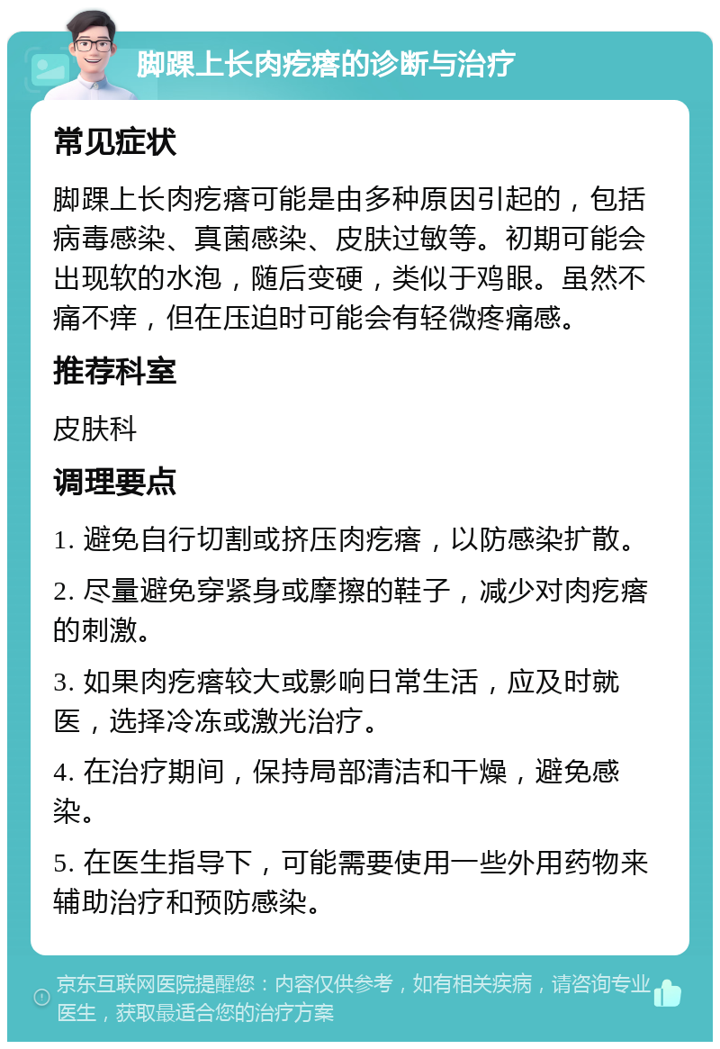 脚踝上长肉疙瘩的诊断与治疗 常见症状 脚踝上长肉疙瘩可能是由多种原因引起的，包括病毒感染、真菌感染、皮肤过敏等。初期可能会出现软的水泡，随后变硬，类似于鸡眼。虽然不痛不痒，但在压迫时可能会有轻微疼痛感。 推荐科室 皮肤科 调理要点 1. 避免自行切割或挤压肉疙瘩，以防感染扩散。 2. 尽量避免穿紧身或摩擦的鞋子，减少对肉疙瘩的刺激。 3. 如果肉疙瘩较大或影响日常生活，应及时就医，选择冷冻或激光治疗。 4. 在治疗期间，保持局部清洁和干燥，避免感染。 5. 在医生指导下，可能需要使用一些外用药物来辅助治疗和预防感染。