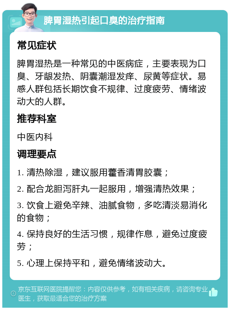 脾胃湿热引起口臭的治疗指南 常见症状 脾胃湿热是一种常见的中医病症，主要表现为口臭、牙龈发热、阴囊潮湿发痒、尿黄等症状。易感人群包括长期饮食不规律、过度疲劳、情绪波动大的人群。 推荐科室 中医内科 调理要点 1. 清热除湿，建议服用藿香清胃胶囊； 2. 配合龙胆泻肝丸一起服用，增强清热效果； 3. 饮食上避免辛辣、油腻食物，多吃清淡易消化的食物； 4. 保持良好的生活习惯，规律作息，避免过度疲劳； 5. 心理上保持平和，避免情绪波动大。