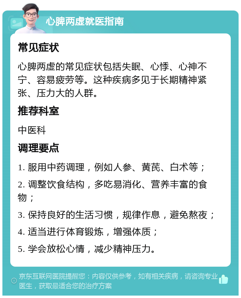 心脾两虚就医指南 常见症状 心脾两虚的常见症状包括失眠、心悸、心神不宁、容易疲劳等。这种疾病多见于长期精神紧张、压力大的人群。 推荐科室 中医科 调理要点 1. 服用中药调理，例如人参、黄芪、白术等； 2. 调整饮食结构，多吃易消化、营养丰富的食物； 3. 保持良好的生活习惯，规律作息，避免熬夜； 4. 适当进行体育锻炼，增强体质； 5. 学会放松心情，减少精神压力。